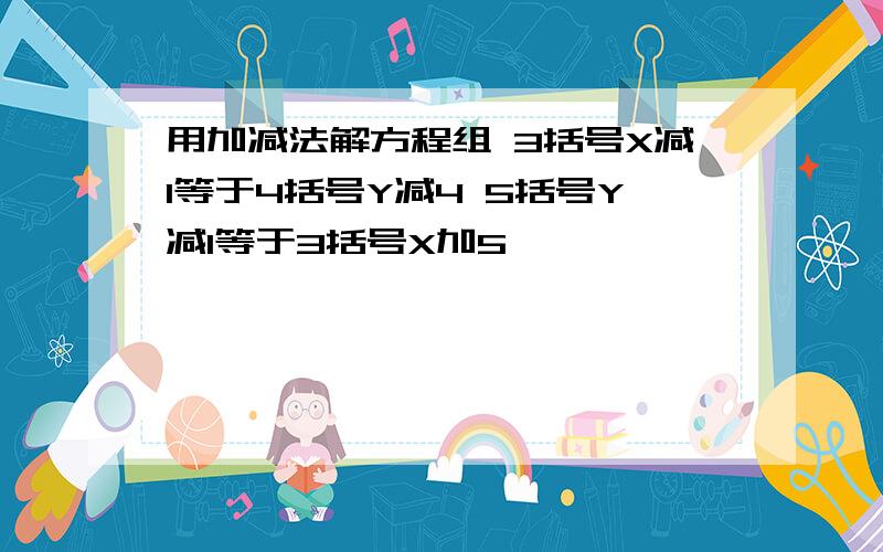 用加减法解方程组 3括号X减1等于4括号Y减4 5括号Y减1等于3括号X加5