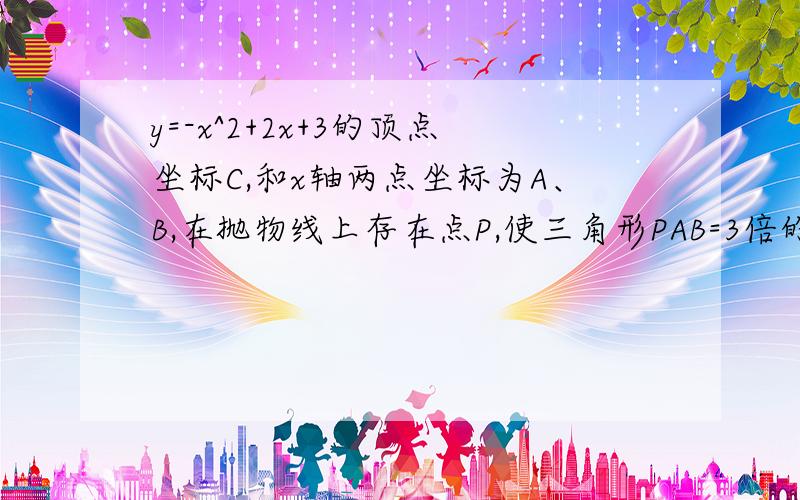 y=-x^2+2x+3的顶点坐标C,和x轴两点坐标为A、B,在抛物线上存在点P,使三角形PAB=3倍的三角形ABC,求P坐标