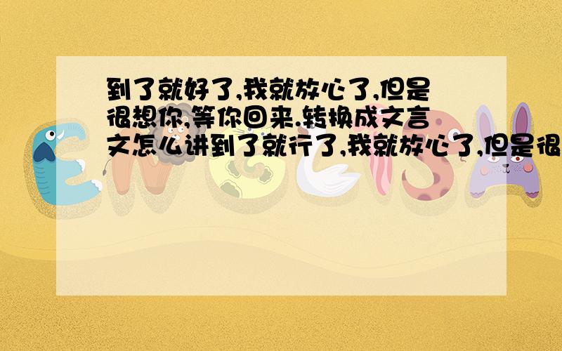 到了就好了,我就放心了,但是很想你,等你回来.转换成文言文怎么讲到了就行了,我就放心了,但是很想你,等你回来.