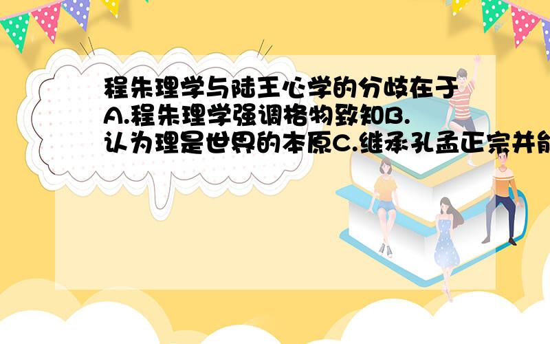 程朱理学与陆王心学的分歧在于A.程朱理学强调格物致知B.认为理是世界的本原C.继承孔孟正宗并能治理国家D.强调三纲五常我选的B,可答案是A,为什么啊……帮忙解释的清楚一点,