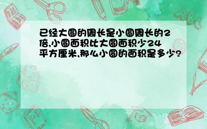 已经大圆的周长是小圆周长的2倍,小圆面积比大圆面积少24平方厘米,那么小圆的面积是多少?