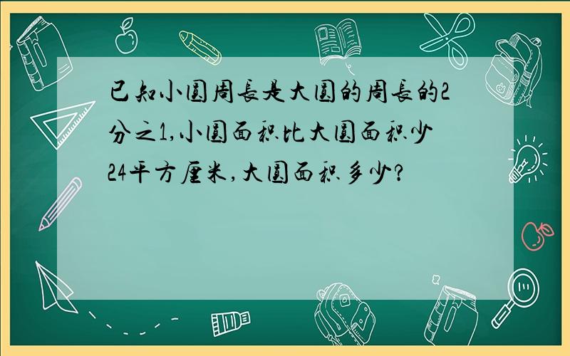 已知小圆周长是大圆的周长的2分之1,小圆面积比大圆面积少24平方厘米,大圆面积多少?