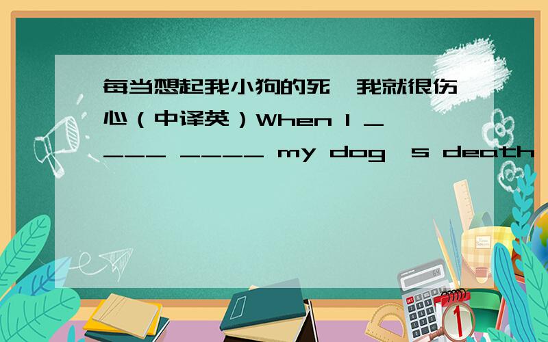 每当想起我小狗的死,我就很伤心（中译英）When I ____ ____ my dog's death,I ____ very ____.