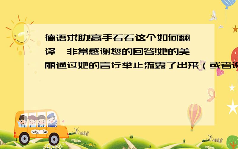 德语求助!高手看看这个如何翻译,非常感谢您的回答!她的美丽通过她的言行举止流露了出来（或者说展现、展露出来）