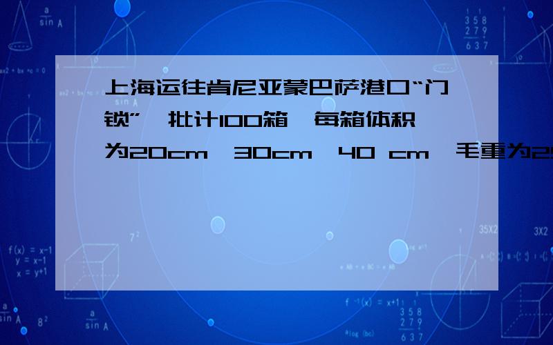 上海运往肯尼亚蒙巴萨港口“门锁”一批计100箱,每箱体积为20cm*30cm*40 cm,毛重为25kg .当时燃油附加费为30%,蒙巴萨港口拥挤附加费为10%.门锁属于小五金类,计收标准是W /M ,等级为10级,基本运费