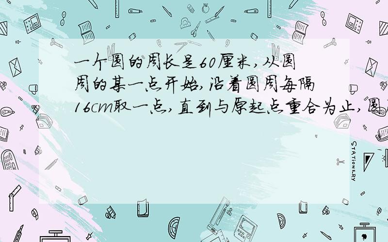 一个圆的周长是60厘米,从圆周的某一点开始,沿着圆周每隔16cm取一点,直到与原起点重合为止,圆周上共取得了