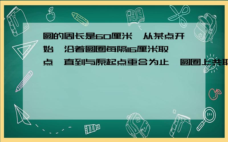 圆的周长是60厘米,从某点开始,沿着圆圈每隔16厘米取一点,直到与原起点重合为止,圆圈上共取了多少点