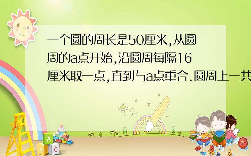 一个圆的周长是50厘米,从圆周的a点开始,沿圆周每隔16厘米取一点,直到与a点重合.圆周上一共取了多少点