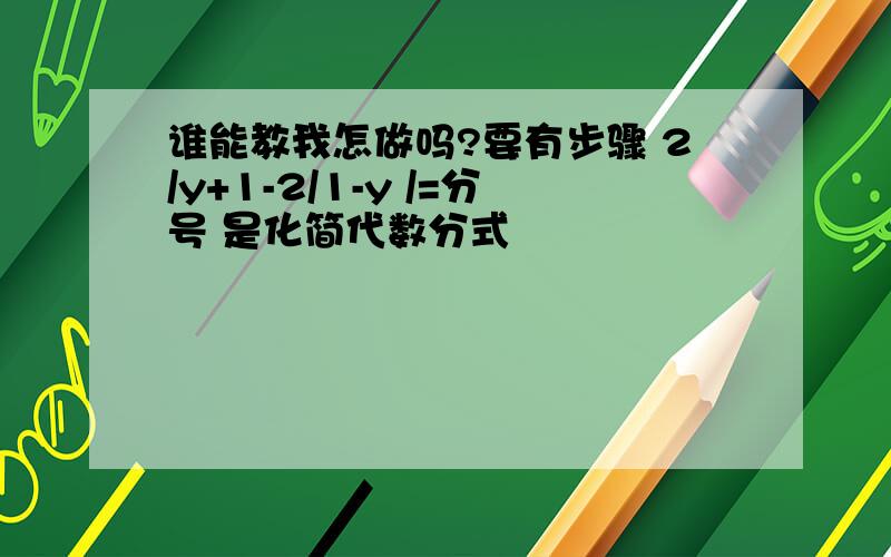 谁能教我怎做吗?要有步骤 2/y+1-2/1-y /=分号 是化简代数分式