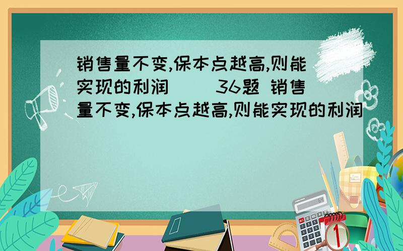 销售量不变,保本点越高,则能实现的利润（ ）36题 销售量不变,保本点越高,则能实现的利润（ ） A．越小 B．不变 C．越大 D．不一定