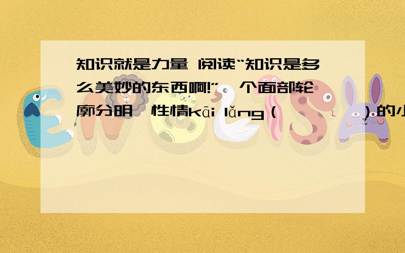 知识就是力量 阅读“知识是多么美妙的东西啊!”一个面部轮廓分明、性情kāi lǎng（　　　　）的小个子男人说.而他的听众则是一个比他大很多的老人.“知识十分美妙.”他又重复说道,“我