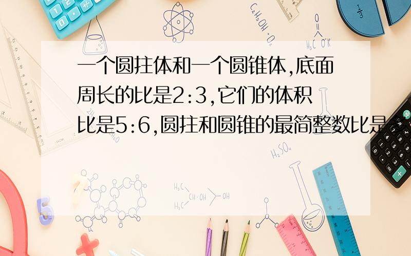 一个圆拄体和一个圆锥体,底面周长的比是2:3,它们的体积比是5:6,圆拄和圆锥的最简整数比是多少快噢