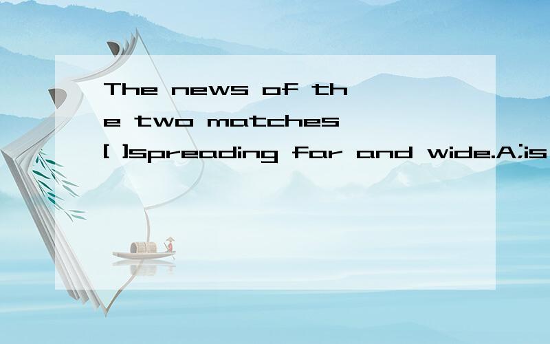 The news of the two matches [ ]spreading far and wide.A;is B;areC;have beenD;were必须有理由