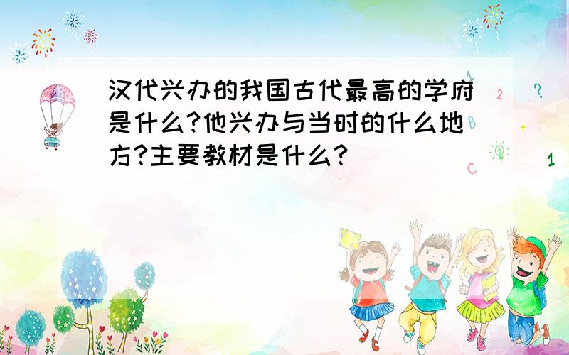 汉代兴办的我国古代最高的学府是什么?他兴办与当时的什么地方?主要教材是什么?