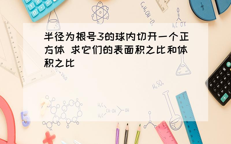 半径为根号3的球内切开一个正方体 求它们的表面积之比和体积之比