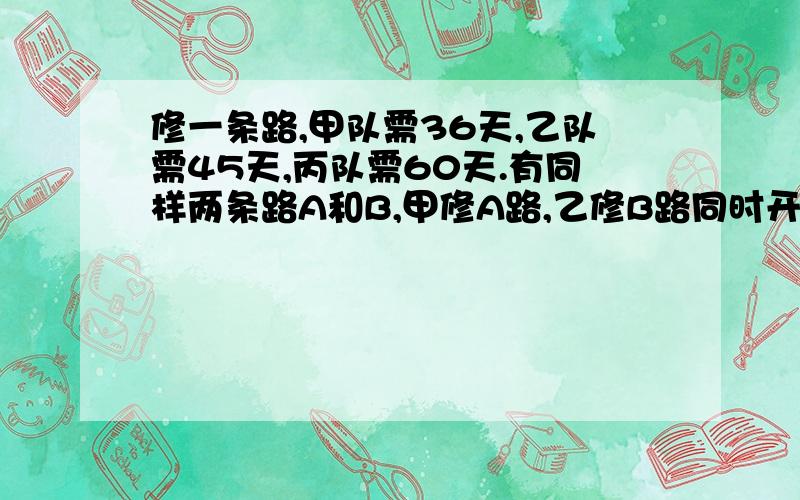 修一条路,甲队需36天,乙队需45天,丙队需60天.有同样两条路A和B,甲修A路,乙修B路同时开修,丙开始帮助甲,中途又转向帮助乙,最后同时修完,乙帮甲乙各几天?最好用算术.