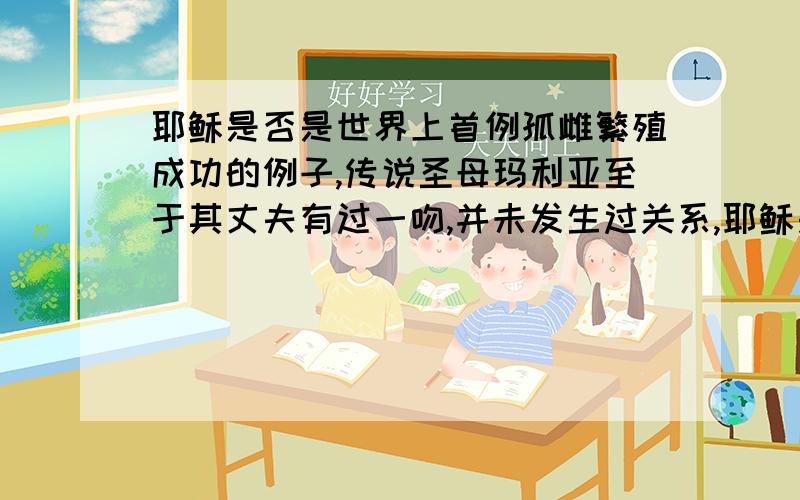 耶稣是否是世界上首例孤雌繁殖成功的例子,传说圣母玛利亚至于其丈夫有过一吻,并未发生过关系,耶稣是否是由其母的卵子独自分裂而产生的胚胎,并发育成人形,耶稣是否是传说,还是确有其