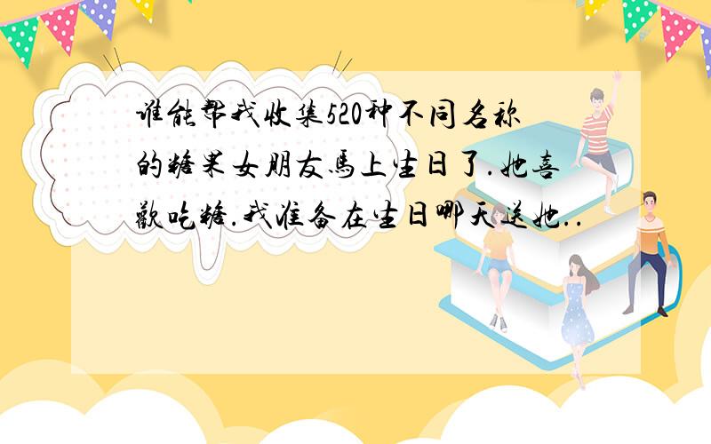 谁能帮我收集520种不同名称的糖果女朋友马上生日了.她喜欢吃糖.我准备在生日哪天送她..