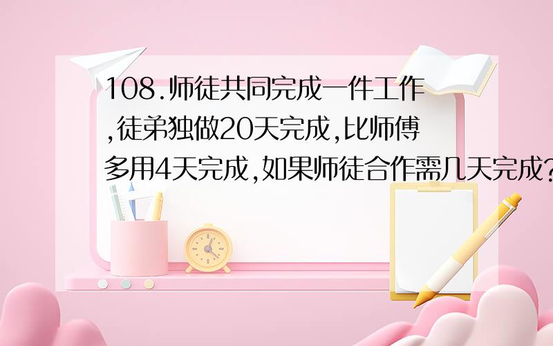 108.师徒共同完成一件工作,徒弟独做20天完成,比师傅多用4天完成,如果师徒合作需几天完成?装一批洗衣机,计划每天装20台,15天可以完成任务,实际每天装30台,几天可以完成?（比例解）生产一批