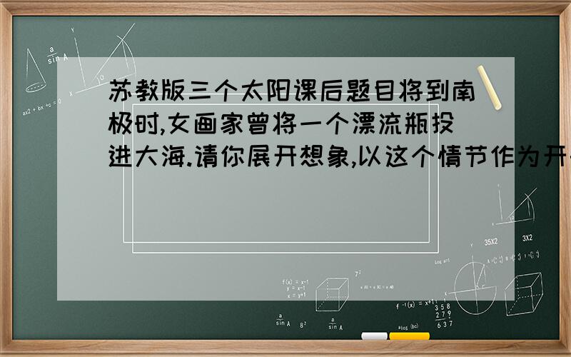 苏教版三个太阳课后题目将到南极时,女画家曾将一个漂流瓶投进大海.请你展开想象,以这个情节作为开头创作一个故事.同学们比一比,看谁的故事最精彩.     我4点钟来看,好的给分