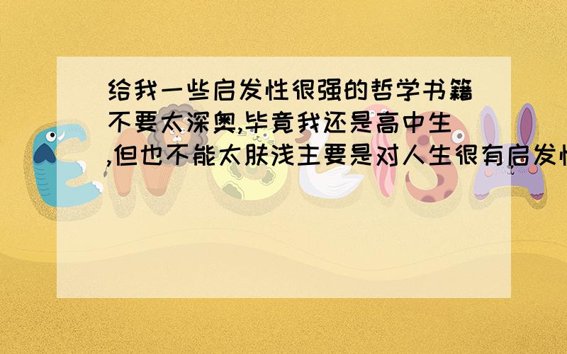 给我一些启发性很强的哲学书籍不要太深奥,毕竟我还是高中生,但也不能太肤浅主要是对人生很有启发性,简单的说就是读了一生有用的那种不要那些读后感,要原著不要随便甩几本书奥，对自