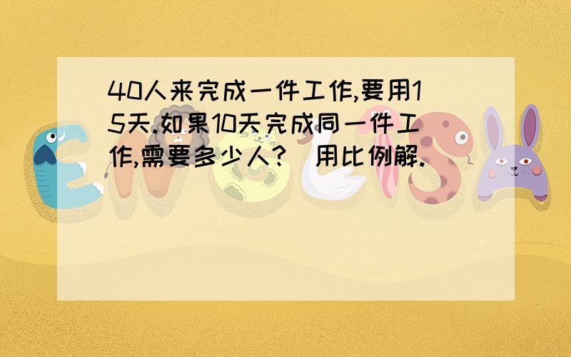 40人来完成一件工作,要用15天.如果10天完成同一件工作,需要多少人?（用比例解.）