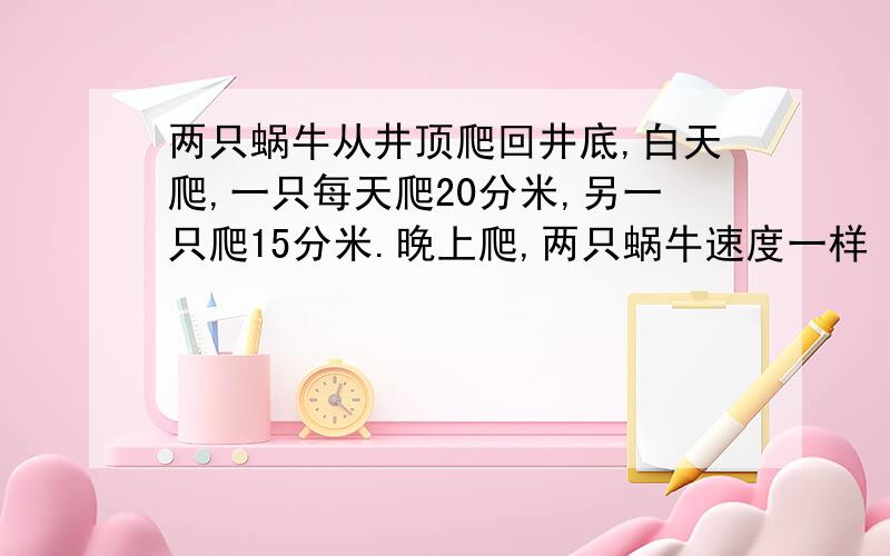 两只蜗牛从井顶爬回井底,白天爬,一只每天爬20分米,另一只爬15分米.晚上爬,两只蜗牛速度一样 结果一只蜗牛结果一只蜗牛用了5昼夜到达井底 另一只用了6昼夜到达 问井深多少米