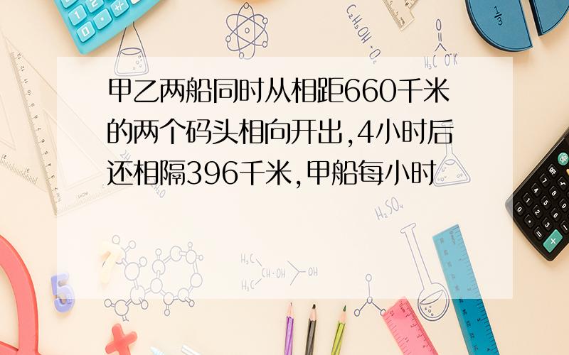 甲乙两船同时从相距660千米的两个码头相向开出,4小时后还相隔396千米,甲船每小时