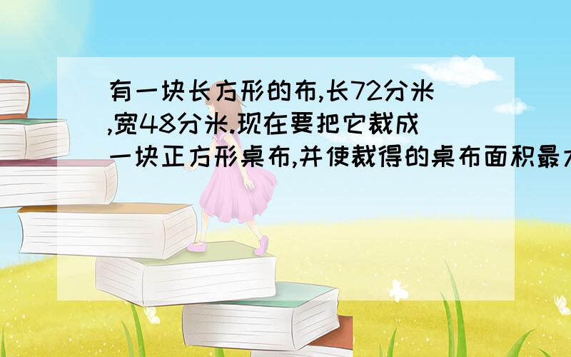 有一块长方形的布,长72分米,宽48分米.现在要把它裁成一块正方形桌布,并使裁得的桌布面积最大,且没有剩余.那么裁成的正方形桌布的边长是多少分米?可以裁多少块?