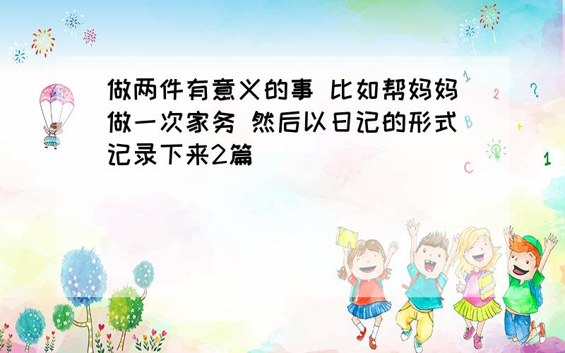 做两件有意义的事 比如帮妈妈做一次家务 然后以日记的形式记录下来2篇