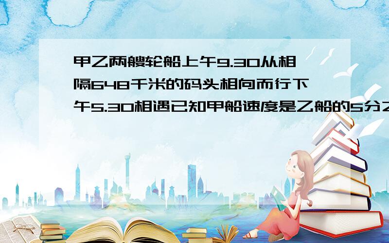 甲乙两艘轮船上午9.30从相隔648千米的码头相向而行下午5.30相遇已知甲船速度是乙船的5分之4乙船每小时行驶多少千米?