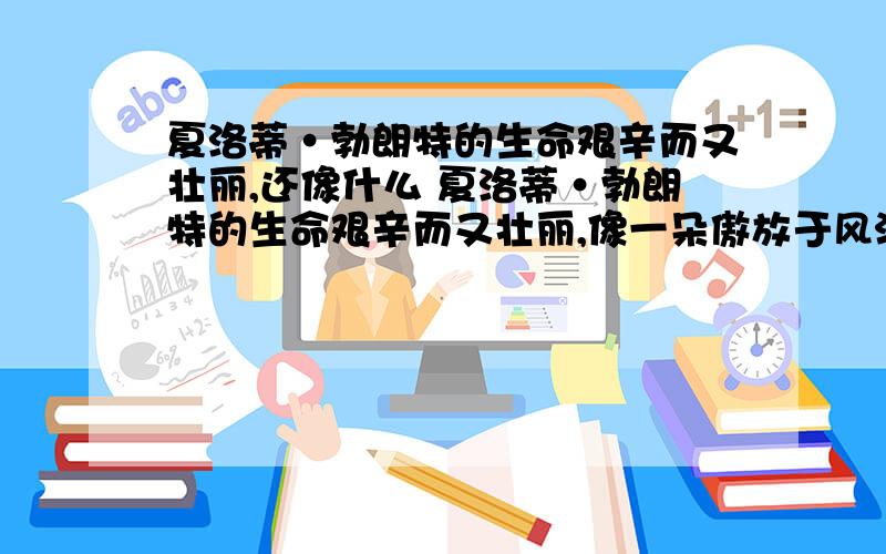 夏洛蒂·勃朗特的生命艰辛而又壮丽,还像什么 夏洛蒂·勃朗特的生命艰辛而又壮丽,像一朵傲放于风沙中的仙人掌花 类似这样