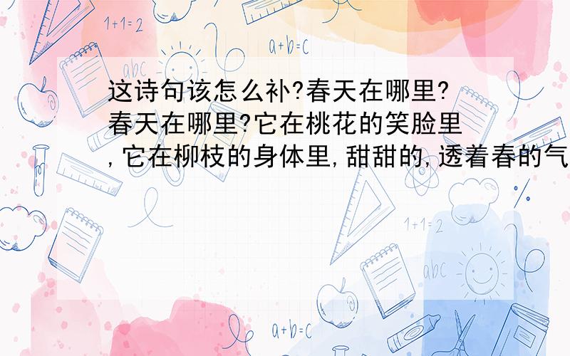 这诗句该怎么补?春天在哪里?春天在哪里?它在桃花的笑脸里,它在柳枝的身体里,甜甜的,透着春的气息.绿绿的,露着春的气息.春天在哪里?春天在哪里?