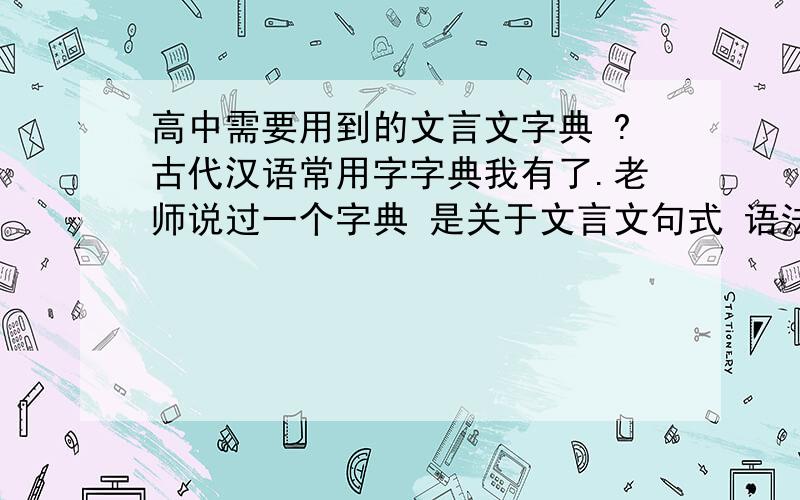 高中需要用到的文言文字典 ?古代汉语常用字字典我有了.老师说过一个字典 是关于文言文句式 语法什么的 我忘记叫什么了.可以告诉我叫什么么?