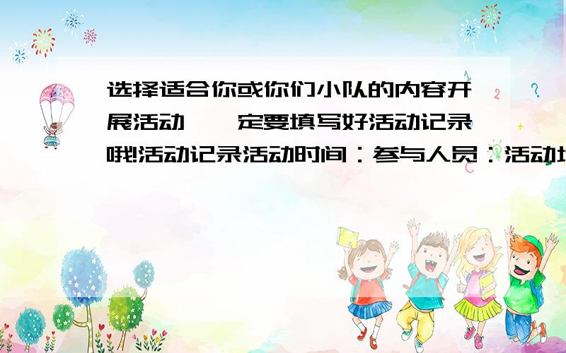 选择适合你或你们小队的内容开展活动,一定要填写好活动记录哦!活动记录活动时间：参与人员：活动地点：活动内容：活动收获：