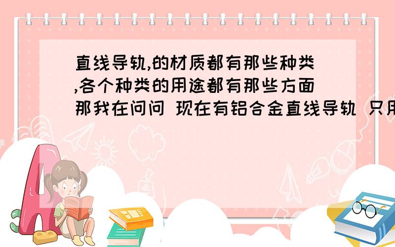 直线导轨,的材质都有那些种类,各个种类的用途都有那些方面那我在问问 现在有铝合金直线导轨 只用在什么方面的