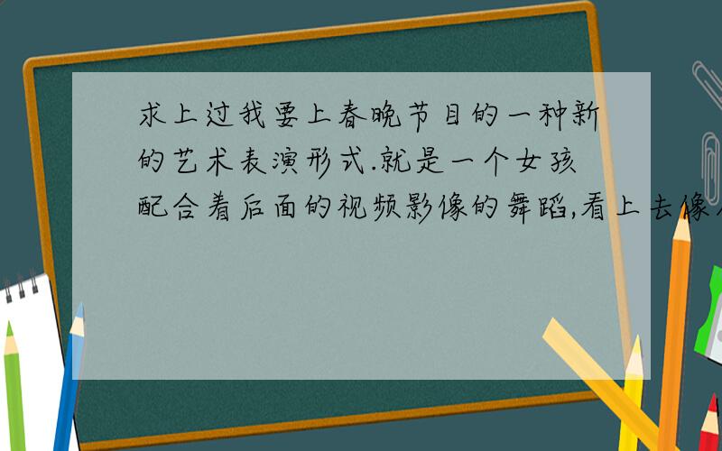 求上过我要上春晚节目的一种新的艺术表演形式.就是一个女孩配合着后面的视频影像的舞蹈,看上去像人与视频合二为一一样.请问那叫什么啊?不是激光舞,是后面是视频影像.