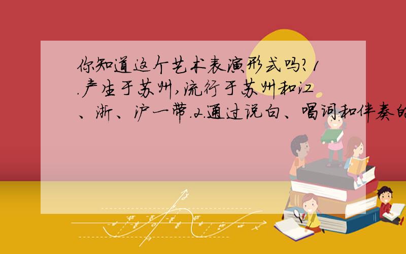 你知道这个艺术表演形式吗?1.产生于苏州,流行于苏州和江、浙、沪一带.2.通过说白、唱词和伴奏的完美结合讲述故事,刻画人物.3.表演时采用苏州方言.