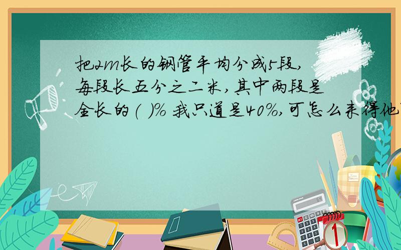 把2m长的钢管平均分成5段,每段长五分之二米,其中两段是全长的( )% 我只道是40％,可怎么来得他可是说两端呢.怎么算呢?