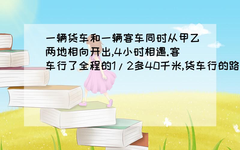 一辆货车和一辆客车同时从甲乙两地相向开出,4小时相遇.客车行了全程的1/2多40千米,货车行的路程比全程的一辆货车和一辆客车同时从甲乙两地相向开出,4小时后相遇.客车行了全程的1/2多40