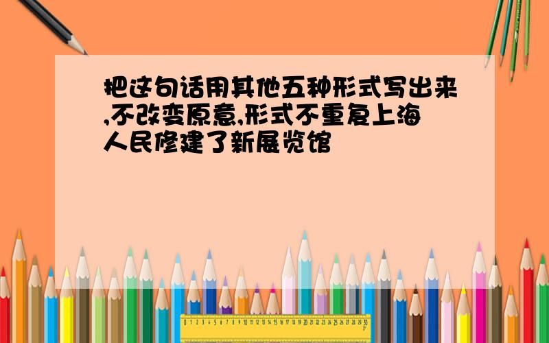 把这句话用其他五种形式写出来,不改变原意,形式不重复上海人民修建了新展览馆