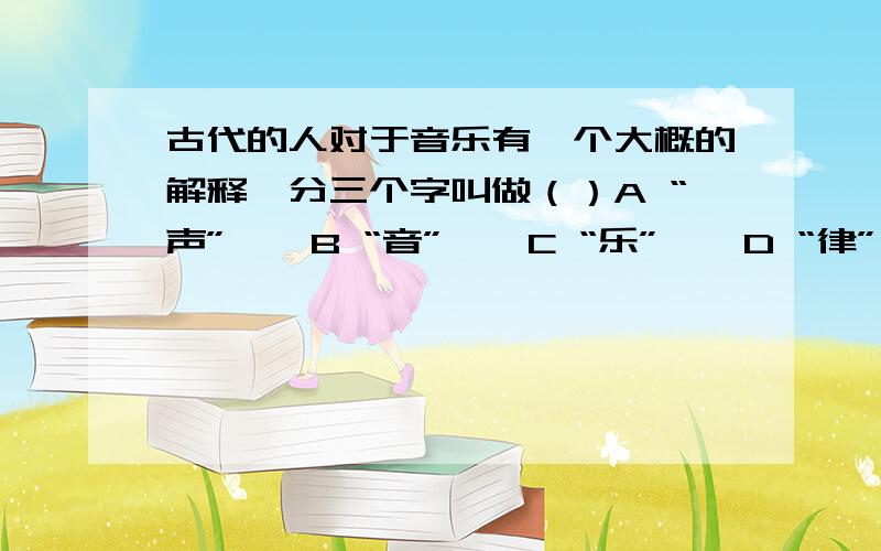 古代的人对于音乐有一个大概的解释,分三个字叫做（）A “声”    B “音”    C “乐”    D “律”    E “调