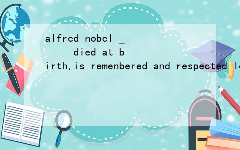 alfred nobel _____ died at birth,is remenbered and respected long after his death because of the nobel prizeA.who felt he shouldB.who felt he hadC.who felt he should have