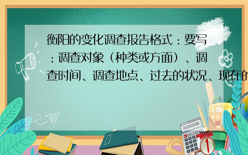 衡阳的变化调查报告格式：要写：调查对象（种类或方面）、调查时间、调查地点、过去的状况、现在的状况、发生变化的原因、我的想法或建议.不要太长,也不要太短,合适就行.