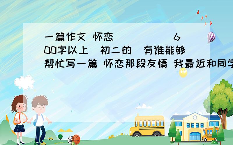 一篇作文 怀恋_____ 600字以上（初二的）有谁能够帮忙写一篇 怀恋那段友情 我最近和同学吵架了