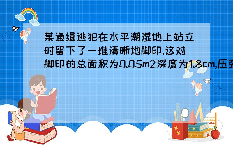 某通缉逃犯在水平潮湿地上站立时留下了一堆清晰地脚印,这对脚印的总面积为0.05m2深度为1.8cm,压强为1.5x10*4pa（1）求其压力（2）求其质量