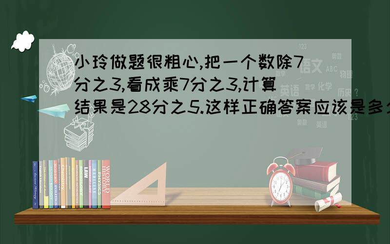 小玲做题很粗心,把一个数除7分之3,看成乘7分之3,计算结果是28分之5.这样正确答案应该是多少? 要算式