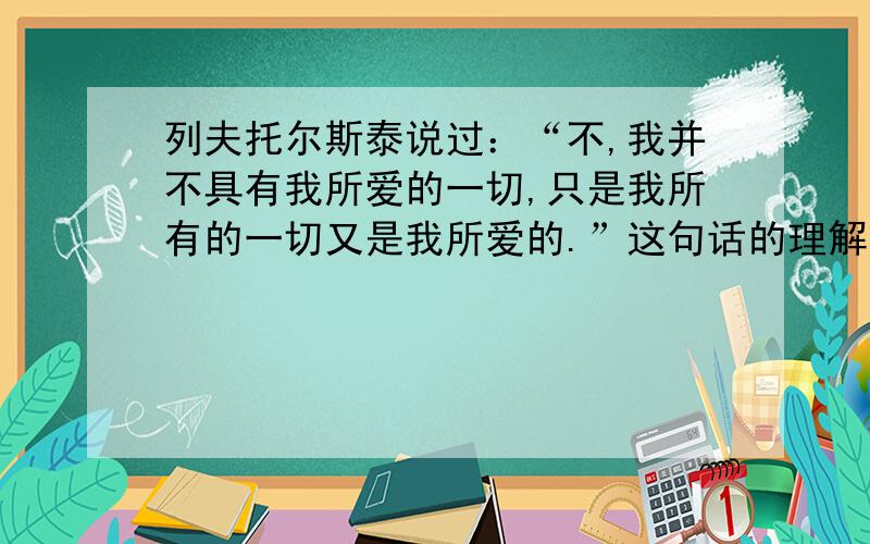 列夫托尔斯泰说过：“不,我并不具有我所爱的一切,只是我所有的一切又是我所爱的.”这句话的理解.