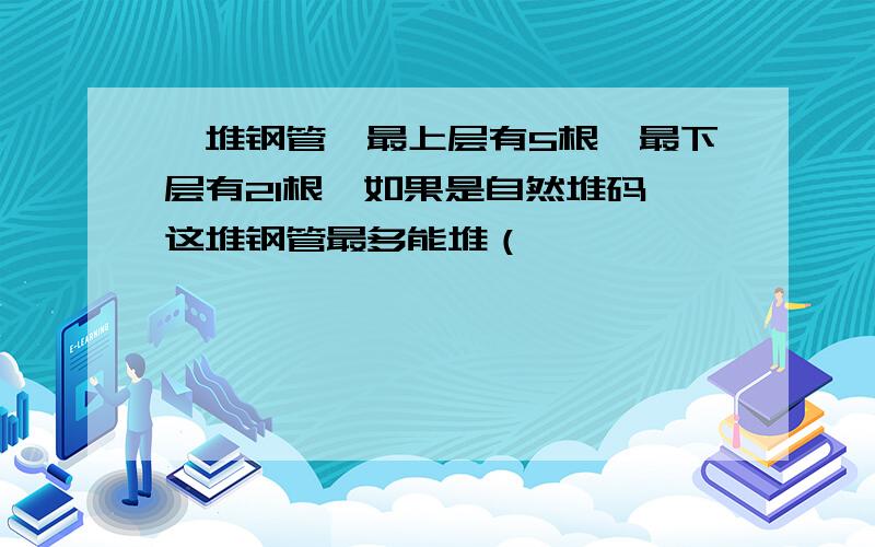 一堆钢管,最上层有5根,最下层有21根,如果是自然堆码,这堆钢管最多能堆（