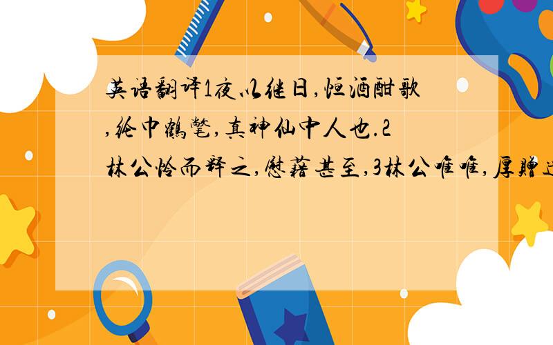 英语翻译1夜以继日,恒酒酣歌,纶巾鹤氅,真神仙中人也.2林公怜而释之,慰藉甚至,3林公唯唯,厚赠遣之,查还其园,卖花石、货柱础以自活.